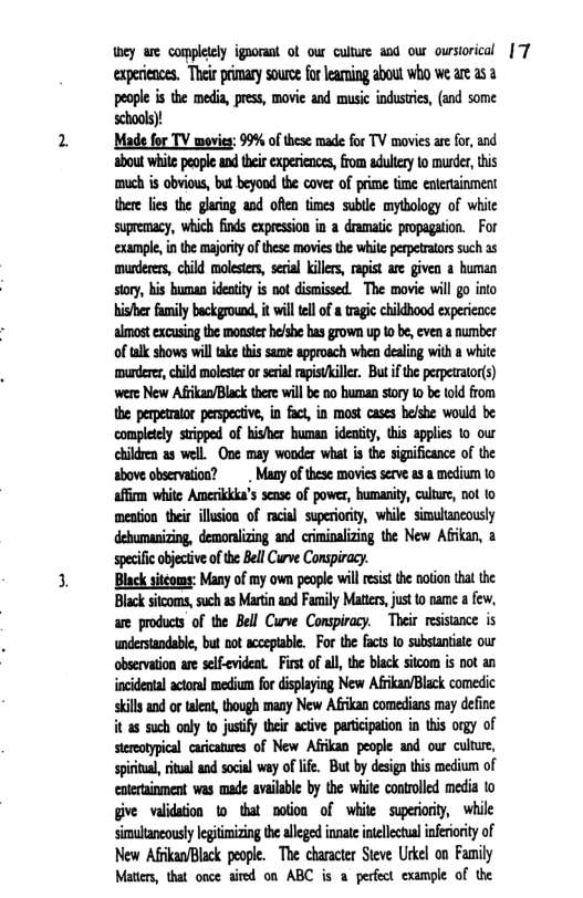 they are completly ignorant of our culture aod our owrsiorical |7 experiences. Their prmary source for learning about who we are as 2 people is the media, press, movie and music industrics, (and some schools)! ‘Made for TV movies: 99% of these made for TV movies ae for, and about whie people and their experinces, from adulery 1o murder,this ‘much is obvious, but beyond the cover of prime time entertainment there lis the glaring and ofen fimes sublle mytbology of white supremacy, which finds expression in a dramatic propagation. For example,in the majoriy of these movies the while perpetrators such a5 murderers, child molestrs, srial kilrs, apist are given human story, his buman ideatity is not dismissed The movie will go into hisher family background, it will tllof a tragic childbood experience almost excusing the monste helshe bas grown up o be, even a number of talk shows will ake this same approsch when dealing with a white murderer, child moleser or serial apitAller But f the perperator(s) ‘were New Afrikan/Black there will be no human story o be told from the perpetrator perspective, in fact, in most cases he/she would be: compltely stripped of hisher buman identity, this applies o our children as well. One may wonder what is the significance of the above observation? . Many of these movies serve a3 a medium to affirm white Amerikkka’s sense of power, humanity, culture, not to meation their illusion of racial superiority, while simultancously speciicobjectveofthe BellCurve Conspiracy. Black sitéoms: Many of my own people wl esist the notion that the Black sitcoms, such as Martin and Family Matters, just to name a few, are products of the Bell Curve Conspiracy. Their resistance is understandable, but not acceptable. For the facts o substantiate our observation are self-cvideat. First of all, the black sitcom is not an incidental actoral medium for displaying New AfrkanBlack comedic skills and o talent, though many New Afikan comedians may define it a5 such oaly to justify teir active participation i this orgy of stereatyical carcatures of New Aflkan people and our culture, sprital, itual and social way oflfe. But by design ths medium of enterainment was made available by the white controlled media to give validaion 1o that nolion of white superorty, while simultancousy legitimizing the alleged inate intllectul infririty of New AfkaBlack people. The character Steve Urkel on Family Mattes, that once aired on ABC is a perfect example of the